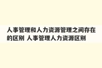 人事管理和人力资源管理之间存在的区别 人事管理人力资源区别