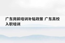 广东岗前培训补贴政策 广东高校入职培训