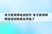 电子商务师培训软件 电子商务师师资培训班报名开始了