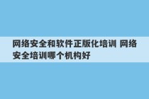 网络安全和软件正版化培训 网络安全培训哪个机构好