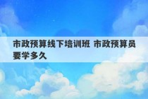 市政预算线下培训班 市政预算员要学多久