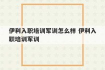 伊利入职培训军训怎么样 伊利入职培训军训