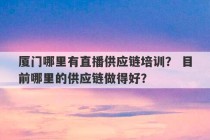 厦门哪里有直播供应链培训？ 目前哪里的供应链做得好？