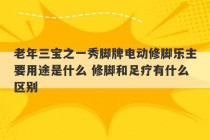 老年三宝之一秀脚牌电动修脚乐主要用途是什么 修脚和足疗有什么区别