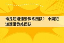 谁是短道速滑教练团队？ 中国短道速滑教练团队