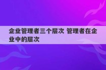 企业管理者三个层次 管理者在企业中的层次