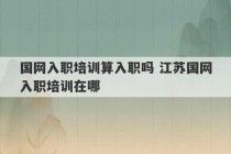 国网入职培训算入职吗 江苏国网入职培训在哪