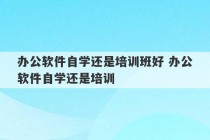 办公软件自学还是培训班好 办公软件自学还是培训