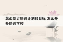 怎么制订培训计划和目标 怎么开办培训学校