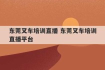 东莞叉车培训直播 东莞叉车培训直播平台