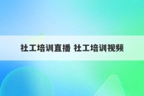 社工培训直播 社工培训视频