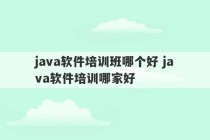 java软件培训班哪个好 java软件培训哪家好