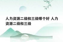 人力资源二级和三级哪个好 人力资源二级和三级