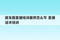 朋友圈直播培训案例怎么写 直播话术培训