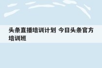 头条直播培训计划 今日头条官方培训班