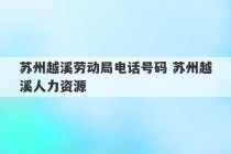 苏州越溪劳动局电话号码 苏州越溪人力资源