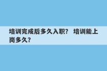 培训完成后多久入职？ 培训能上岗多久？