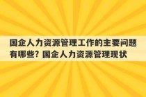 国企人力资源管理工作的主要问题有哪些? 国企人力资源管理现状