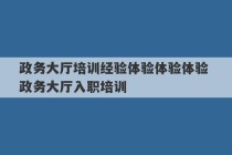 政务大厅培训经验体验体验体验 政务大厅入职培训