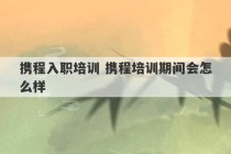 携程入职培训 携程培训期间会怎么样