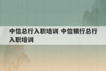 中信总行入职培训 中信银行总行入职培训