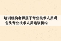 培训机构老师属于专业技术人员吗 包头专业技术人员培训机构