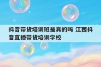 抖音带货培训班是真的吗 江西抖音直播带货培训学校