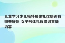 儿童学习少儿模特形体礼仪培训有哪些好处 女子形体礼仪培训直播内容