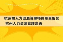 杭州市人力资源管理师在哪里报名 杭州人力资源管理高级