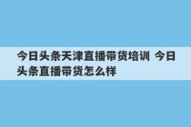 今日头条天津直播带货培训 今日头条直播带货怎么样