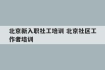 北京新入职社工培训 北京社区工作者培训