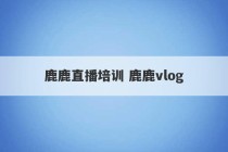 鹿鹿直播培训 鹿鹿vlog