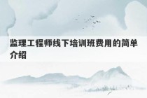 监理工程师线下培训班费用的简单介绍