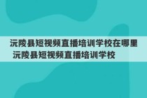 沅陵县短视频直播培训学校在哪里 沅陵县短视频直播培训学校