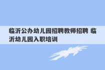 临沂公办幼儿园招聘教师招聘 临沂幼儿园入职培训