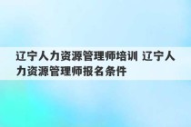 辽宁人力资源管理师培训 辽宁人力资源管理师报名条件