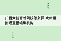 广西大新育才驾校怎么样 大新镇附近直播培训机构