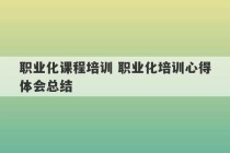 职业化课程培训 职业化培训心得体会总结