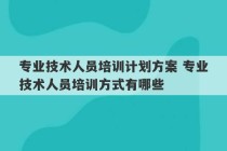 专业技术人员培训计划方案 专业技术人员培训方式有哪些