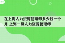 在上海人力资源管理师多少钱一个月 上海一级人力资源管理师