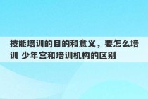 技能培训的目的和意义，要怎么培训 少年宫和培训机构的区别