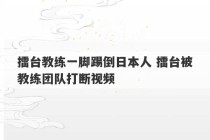 擂台教练一脚踢倒日本人 擂台被教练团队打断视频