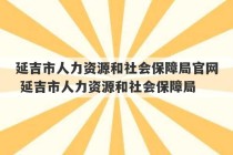 延吉市人力资源和社会保障局官网 延吉市人力资源和社会保障局