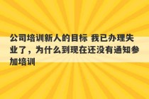 公司培训新人的目标 我已办理失业了，为什么到现在还没有通知参加培训