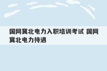 国网冀北电力入职培训考试 国网冀北电力待遇