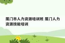 厦门市人力资源培训班 厦门人力资源技能培训