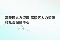 高陵区人力资源 高陵区人力资源和社会保障中心