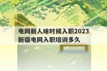 电网新人啥时候入职2023
 新疆电网入职培训多久