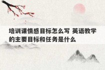 培训课情感目标怎么写 英语教学的主要目标和任务是什么