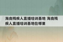 海南残疾人直播培训基地 海南残疾人直播培训基地在哪里